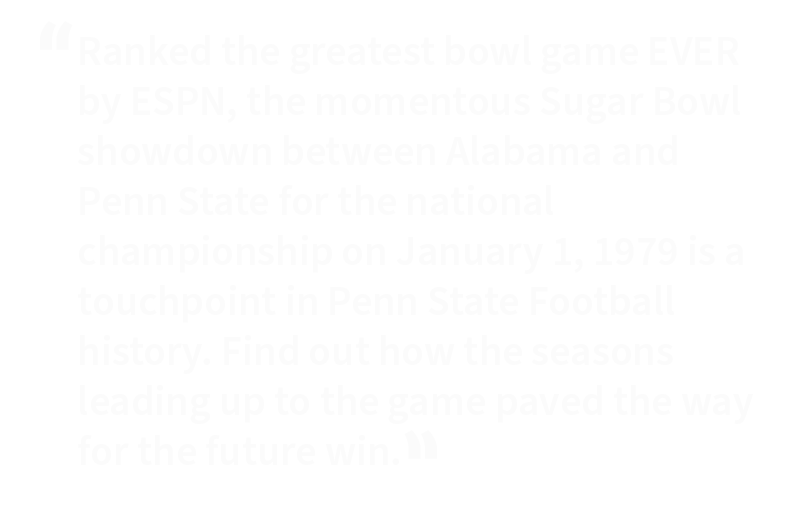 Ranked the greatest bowl game EVER by ESPN, the momentous Sugar Bowl showdown between Alabama and Penn State for the national championship on January 1, 1979 is a touchpoint in Penn State Football history. Find out how the seasons leading up to the game paved the way for the future win.