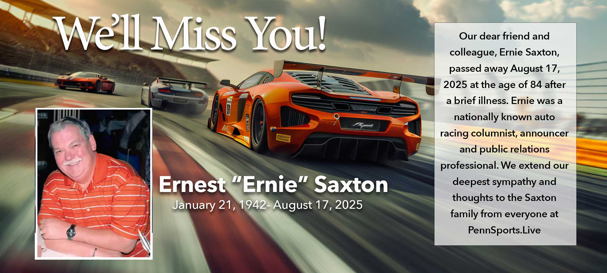 Ernest &apos;Ernie&apos; Saxton | January 21, 1942 - August 17, 2025 | Our dear friend and colleague, Ernie Saxton, passed away August 27, 2025 at the age of 84 after a brief illness. Ernie was a nationally known auto racing columnist, announcer and public relations professional. We extend our deepest sympathy and thoughts to the Saxton family from everyone at PennSports.Live